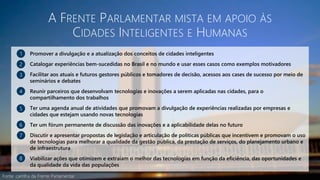A FRENTE PARLAMENTAR MISTA EM APOIO ÀS
CIDADES INTELIGENTES E HUMANAS
Promover a divulgação e a atualização dos conceitos de cidades inteligentes
Catalogar experiências bem-sucedidas no Brasil e no mundo e usar esses casos como exemplos motivadores
Facilitar aos atuais e futuros gestores públicos e tomadores de decisão, acessos aos cases de sucesso por meio de
seminários e debates
Reunir parceiros que desenvolvam tecnologias e inovações a serem aplicadas nas cidades, para o
compartilhamento dos trabalhos
Ter uma agenda anual de atividades que promovam a divulgação de experiências realizadas por empresas e
cidades que estejam usando novas tecnologias
Ter um fórum permanente de discussão das inovações e a aplicabilidade delas no futuro
Discutir e apresentar propostas de legislação e articulação de políticas públicas que incentivem e promovam o uso
de tecnologias para melhorar a qualidade da gestão pública, da prestação de serviços, do planejamento urbano e
de infraestrutura
Viabilizar ações que otimizem e extraiam o melhor das tecnologias em função da eficiência, das oportunidades e
da qualidade da vida das populações
1
2
3
4
5
6
7
8
Fonte: cartilha da Frente Parlamentar
 