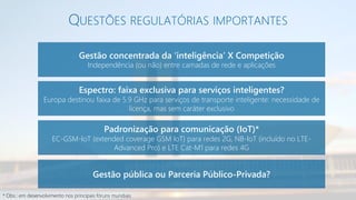 QUESTÕES REGULATÓRIAS IMPORTANTES
Gestão concentrada da ‘inteligência’ X Competição
Independência (ou não) entre camadas de rede e aplicações
Espectro: faixa exclusiva para serviços inteligentes?
Europa destinou faixa de 5.9 GHz para serviços de transporte inteligente: necessidade de
licença, mas sem caráter exclusivo
Padronização para comunicação (IoT)*
EC-GSM-IoT (extended coverage GSM IoT) para redes 2G, NB-IoT (incluído no LTE-
Advanced Pro) e LTE Cat-M1 para redes 4G
Gestão pública ou Parceria Público-Privada?
* Obs.: em desenvolvimento nos principais fóruns mundiais
 