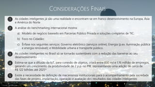 CONSIDERAÇÕES FINAIS
As cidades inteligentes já são uma realidade e encontram-se em franco desenvolvimento na Europa, Ásia
e América do Norte
A análise do benchmarking internacional mostra:
a) Modelo de negócio baseado em Parcerias Público Privada e soluções completas de TIC;
b) Foco no Cidadão;
c) Ênfase nos seguintes serviços: Governo eletrônico (serviços online); Energia (p.ex. iluminação pública
e energia renovável); e Mobilidade urbana e transporte público.
As cidades inteligentes no Brasil só se tornarão sustentáveis com a redução das barreiras ao seu
desenvolvimento
Estima-se que a difusão da IoT, para conexão de objetos, criará entre 830 mil e 1,16 milhão de empregos,
gerando um crescimento da produtividade de 2 p.p. no PIB, representando uma adição de cerca de
R$ 122 bilhões até 2025*
Existe a necessidade de definição de mecanismos institucionais para o acompanhamento pela sociedade
das fases de projeto, implantação, operação e avaliação dos resultados das cidades inteligentes
1
2
3
4
5
* Fonte: Tendências
 