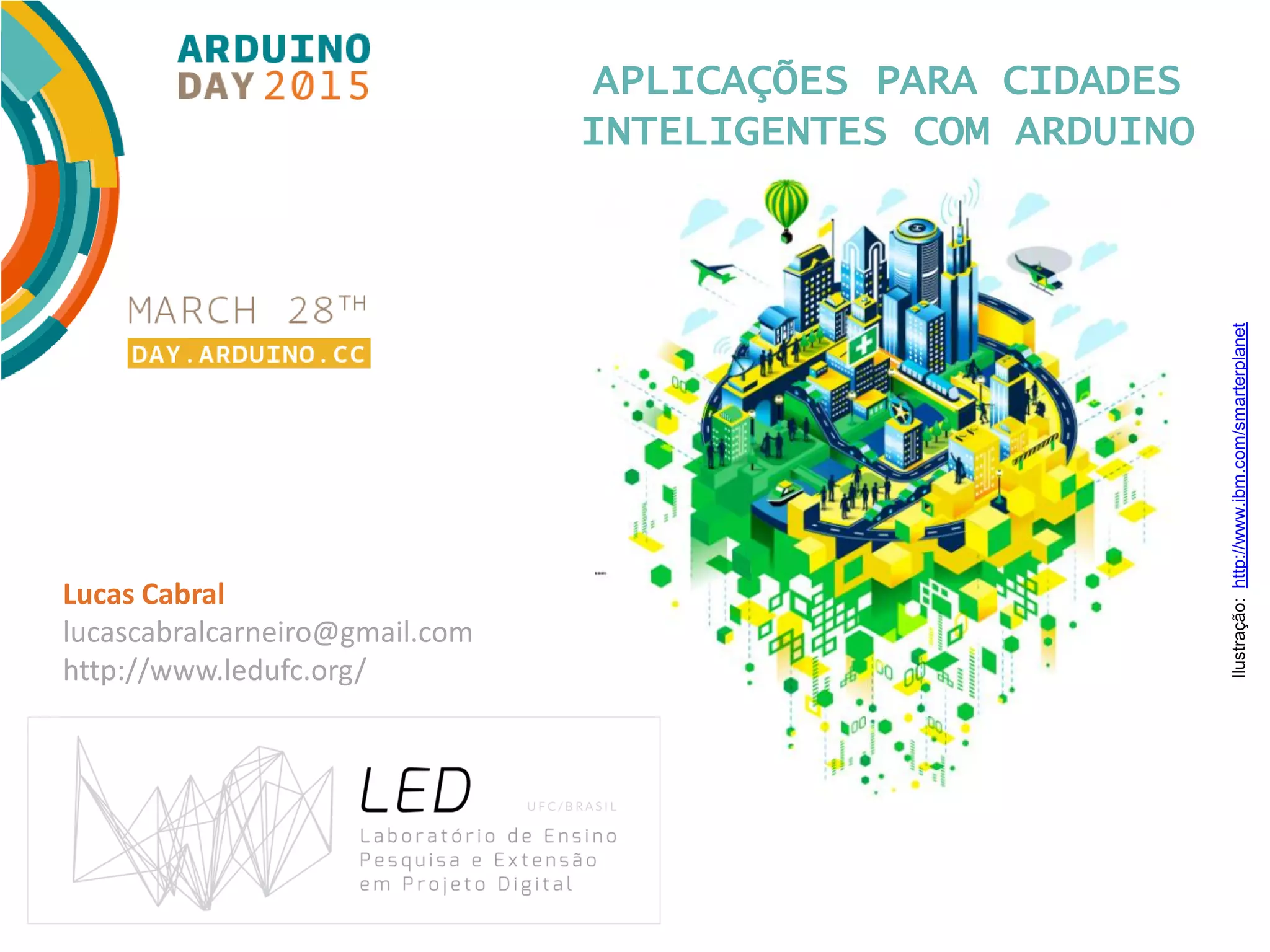 APLICAÇÕES PARA CIDADES INTELIGENTES COM ARDUINO Lucas Cabral lucascabralcarneiro@gmail.com http://www.ledufc.org/ Ilustração:http://www.ibm.com/smarterplanet 