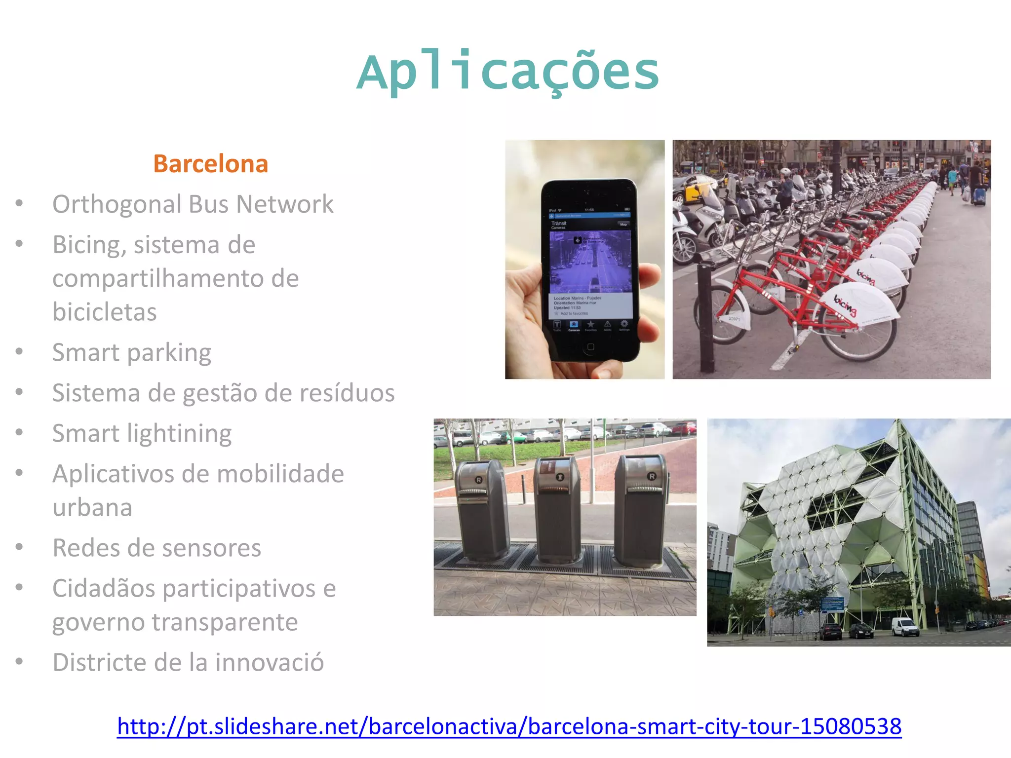 Aplicações Barcelona • Orthogonal Bus Network • Bicing, sistema de compartilhamento de bicicletas • Smart parking • Sistema de gestão de resíduos • Smart lightining • Aplicativos de mobilidade urbana • Redes de sensores • Cidadãos participativos e governo transparente • Districte de la innovació http://pt.slideshare.net/barcelonactiva/barcelona-smart-city-tour-15080538 