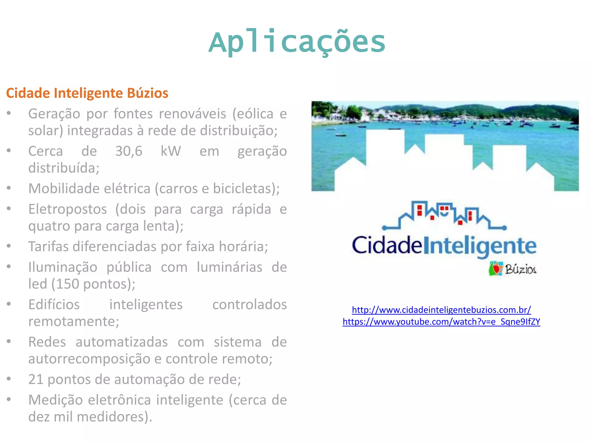 http://www.cidadeinteligentebuzios.com.br/ https://www.youtube.com/watch?v=e_Sqne9IfZY Aplicações Cidade Inteligente Búzios • Geração por fontes renováveis (eólica e solar) integradas à rede de distribuição; • Cerca de 30,6 kW em geração distribuída; • Mobilidade elétrica (carros e bicicletas); • Eletropostos (dois para carga rápida e quatro para carga lenta); • Tarifas diferenciadas por faixa horária; • Iluminação pública com luminárias de led (150 pontos); • Edifícios inteligentes controlados remotamente; • Redes automatizadas com sistema de autorrecomposição e controle remoto; • 21 pontos de automação de rede; • Medição eletrônica inteligente (cerca de dez mil medidores). 