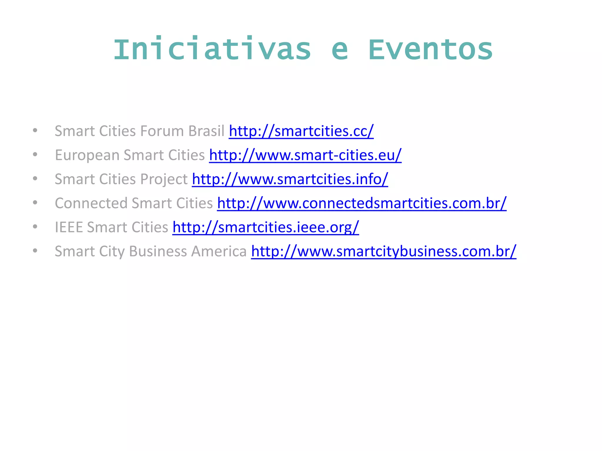 • Smart Cities Forum Brasil http://smartcities.cc/ • European Smart Cities http://www.smart-cities.eu/ • Smart Cities Project http://www.smartcities.info/ • Connected Smart Cities http://www.connectedsmartcities.com.br/ • IEEE Smart Cities http://smartcities.ieee.org/ • Smart City Business America http://www.smartcitybusiness.com.br/ Iniciativas e Eventos 