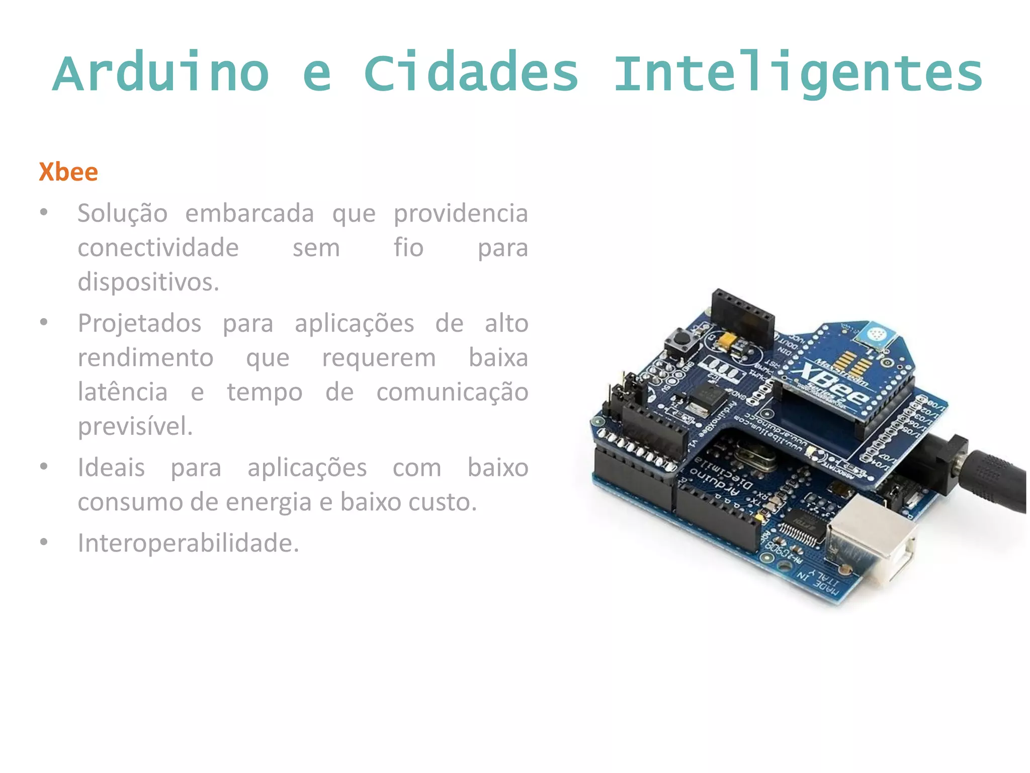 Arduino e Cidades Inteligentes Xbee • Solução embarcada que providencia conectividade sem fio para dispositivos. • Projetados para aplicações de alto rendimento que requerem baixa latência e tempo de comunicação previsível. • Ideais para aplicações com baixo consumo de energia e baixo custo. • Interoperabilidade. 