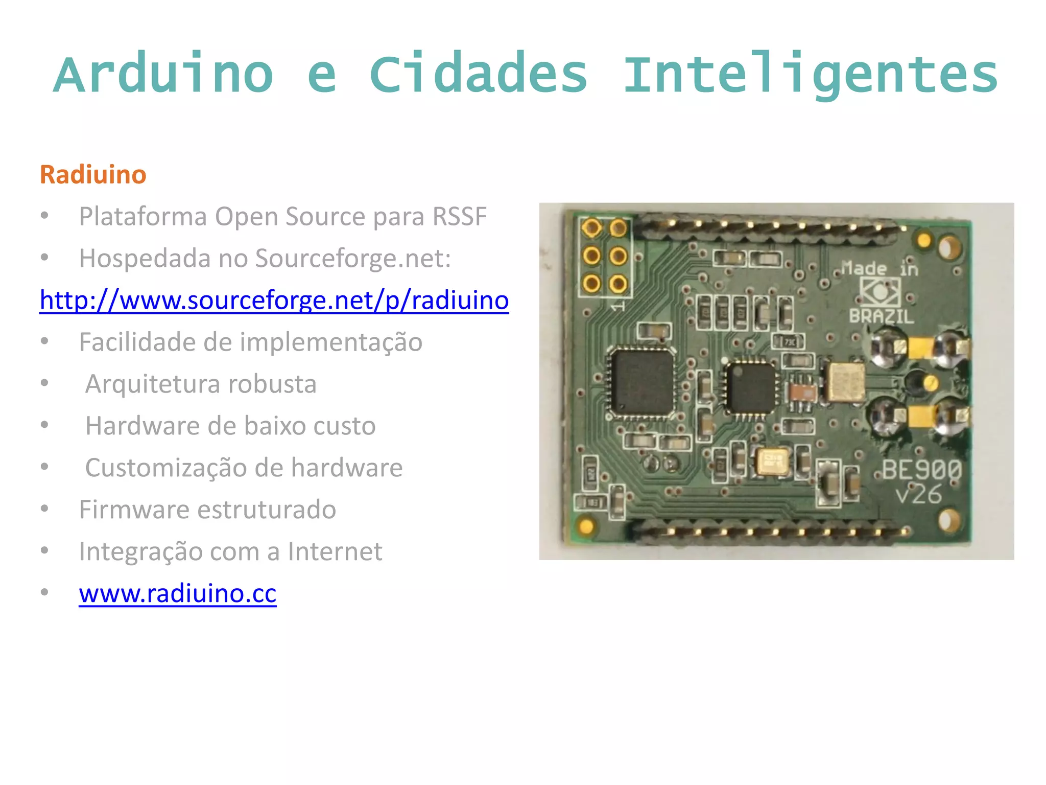 Arduino e Cidades Inteligentes Radiuino • Plataforma Open Source para RSSF • Hospedada no Sourceforge.net: http://www.sourceforge.net/p/radiuino • Facilidade de implementação • Arquitetura robusta • Hardware de baixo custo • Customização de hardware • Firmware estruturado • Integração com a Internet • www.radiuino.cc 