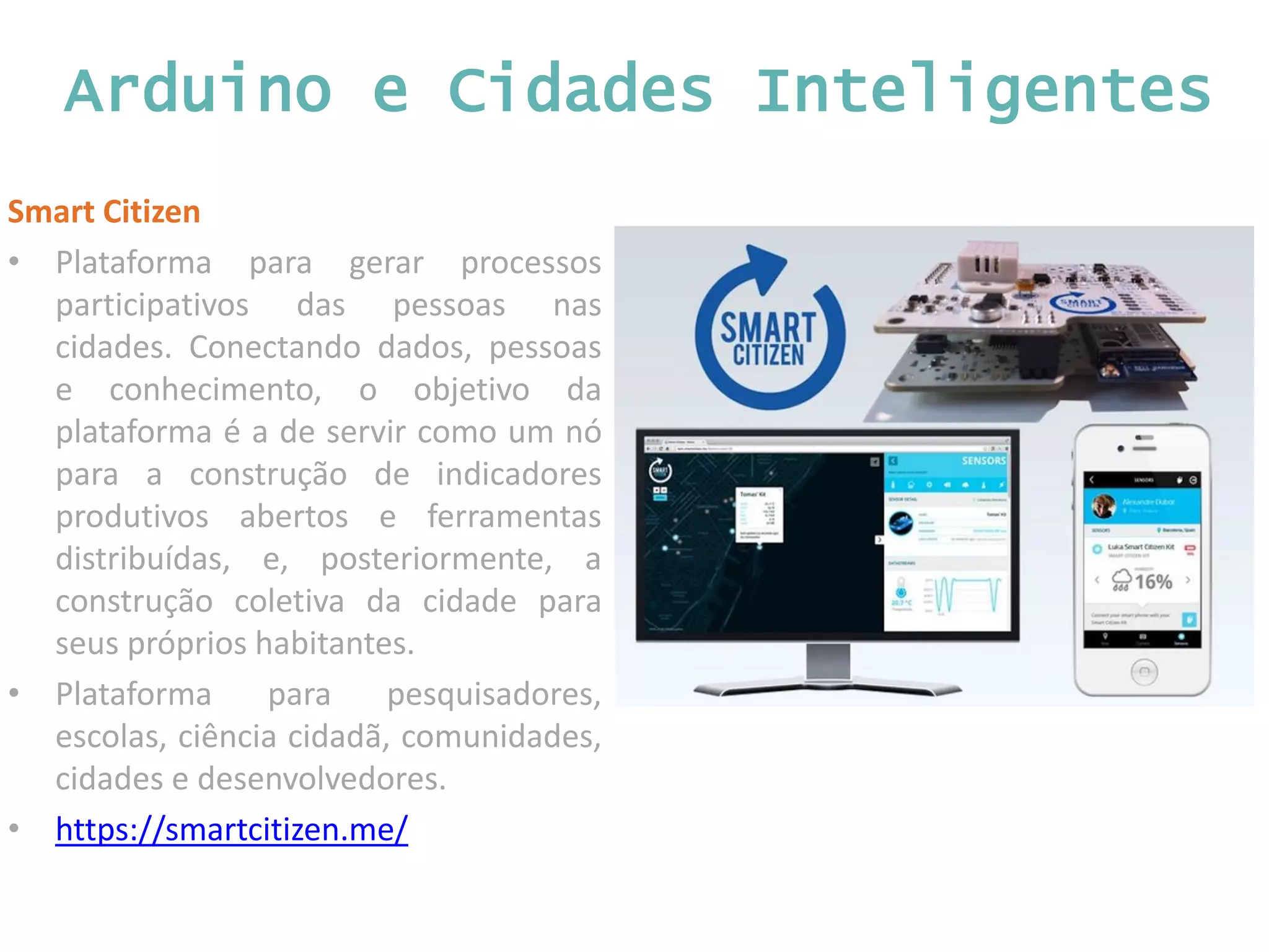 Arduino e Cidades Inteligentes Smart Citizen • Plataforma para gerar processos participativos das pessoas nas cidades. Conectando dados, pessoas e conhecimento, o objetivo da plataforma é a de servir como um nó para a construção de indicadores produtivos abertos e ferramentas distribuídas, e, posteriormente, a construção coletiva da cidade para seus próprios habitantes. • Plataforma para pesquisadores, escolas, ciência cidadã, comunidades, cidades e desenvolvedores. • https://smartcitizen.me/ 
