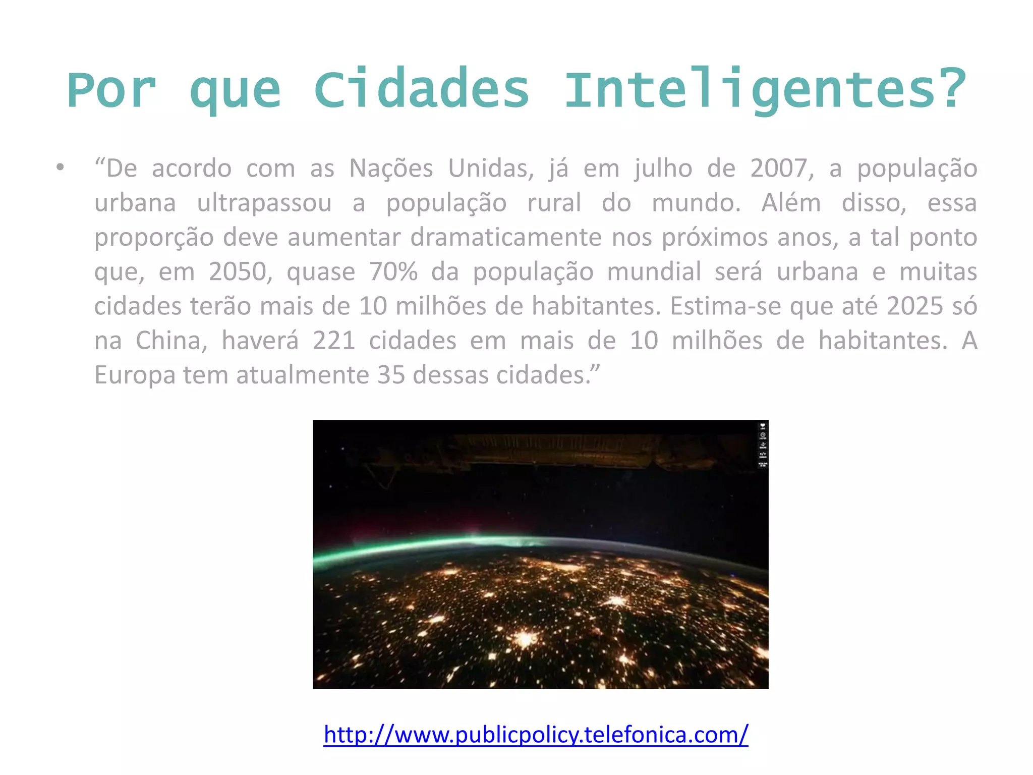 • “De acordo com as Nações Unidas, já em julho de 2007, a população urbana ultrapassou a população rural do mundo. Além disso, essa proporção deve aumentar dramaticamente nos próximos anos, a tal ponto que, em 2050, quase 70% da população mundial será urbana e muitas cidades terão mais de 10 milhões de habitantes. Estima-se que até 2025 só na China, haverá 221 cidades em mais de 10 milhões de habitantes. A Europa tem atualmente 35 dessas cidades.” http://www.publicpolicy.telefonica.com/ Por que Cidades Inteligentes? 
