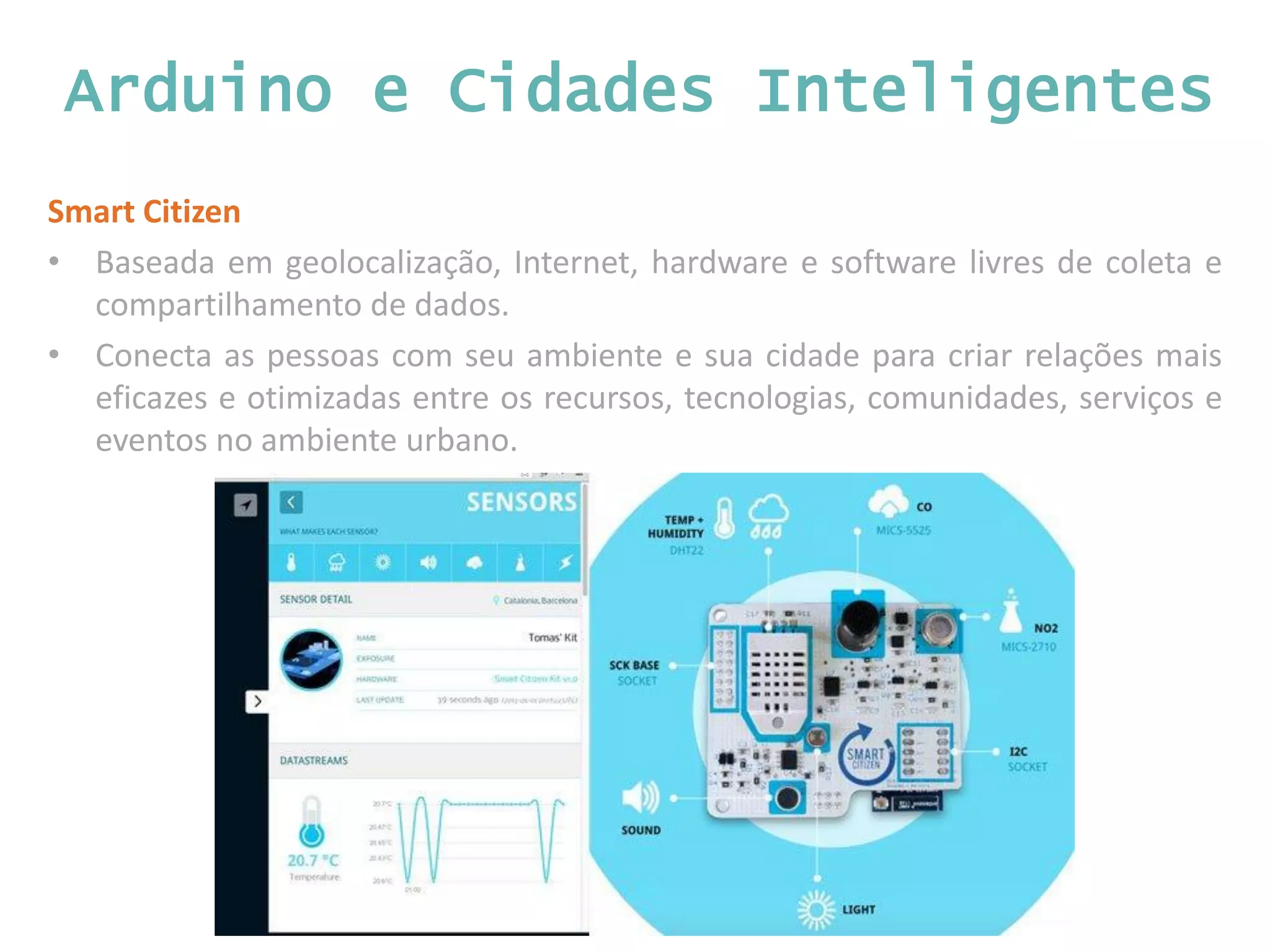 Arduino e Cidades Inteligentes Smart Citizen • Baseada em geolocalização, Internet, hardware e software livres de coleta e compartilhamento de dados. • Conecta as pessoas com seu ambiente e sua cidade para criar relações mais eficazes e otimizadas entre os recursos, tecnologias, comunidades, serviços e eventos no ambiente urbano. 