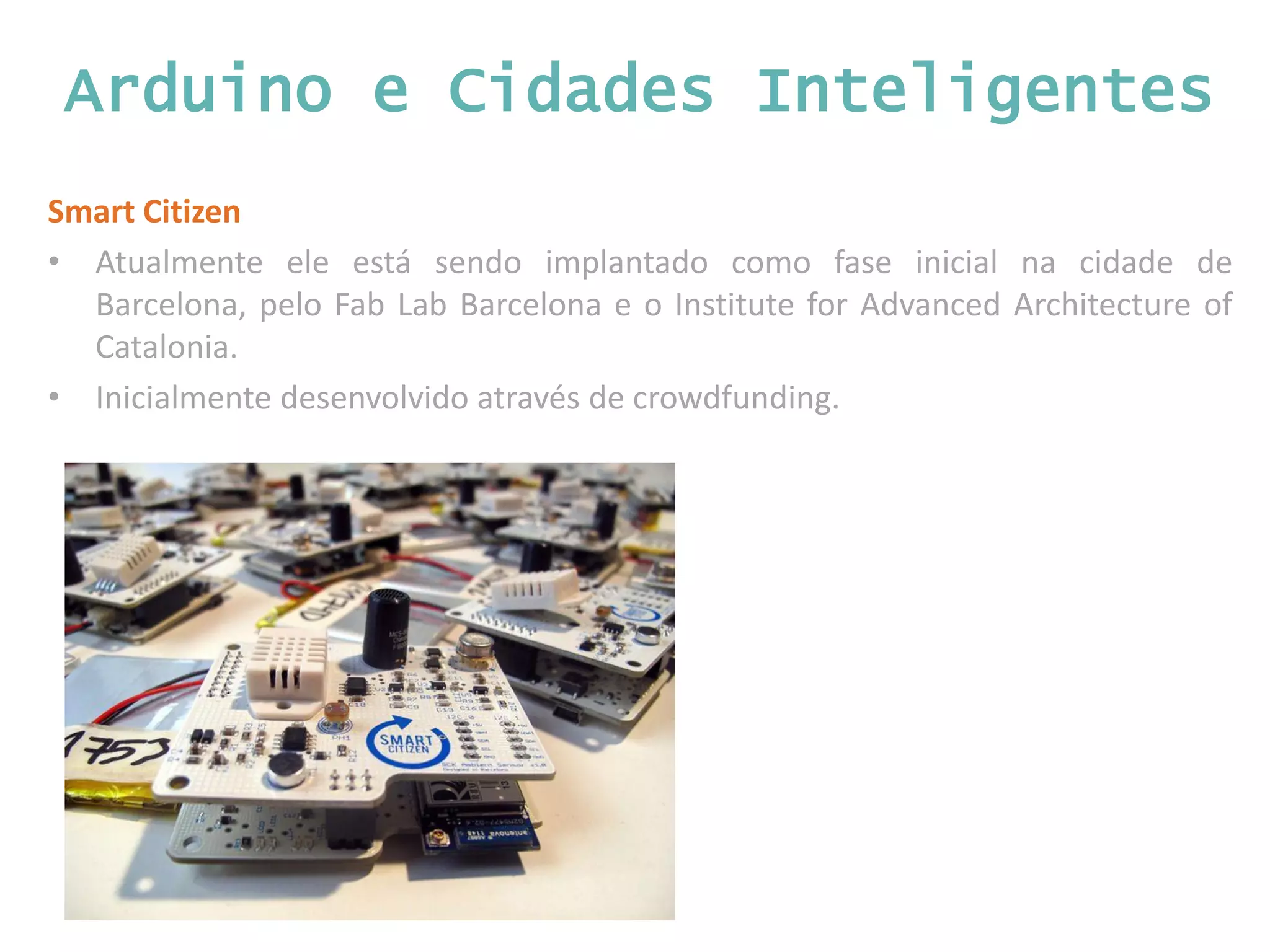 Arduino e Cidades Inteligentes Smart Citizen • Atualmente ele está sendo implantado como fase inicial na cidade de Barcelona, pelo Fab Lab Barcelona e o Institute for Advanced Architecture of Catalonia. • Inicialmente desenvolvido através de crowdfunding. 