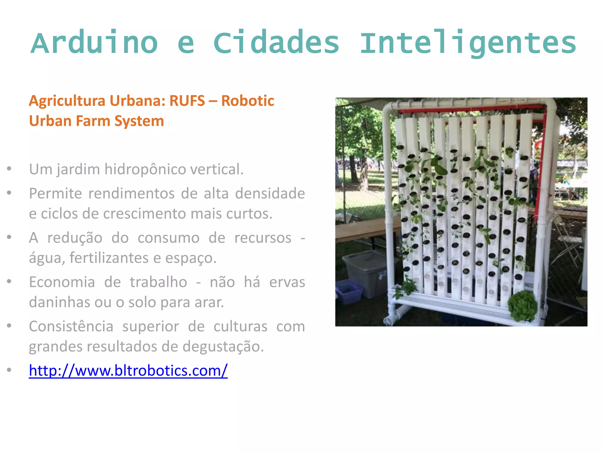 Arduino e Cidades Inteligentes Agricultura Urbana: RUFS – Robotic Urban Farm System • Um jardim hidropônico vertical. • Permite rendimentos de alta densidade e ciclos de crescimento mais curtos. • A redução do consumo de recursos - água, fertilizantes e espaço. • Economia de trabalho - não há ervas daninhas ou o solo para arar. • Consistência superior de culturas com grandes resultados de degustação. • http://www.bltrobotics.com/ 