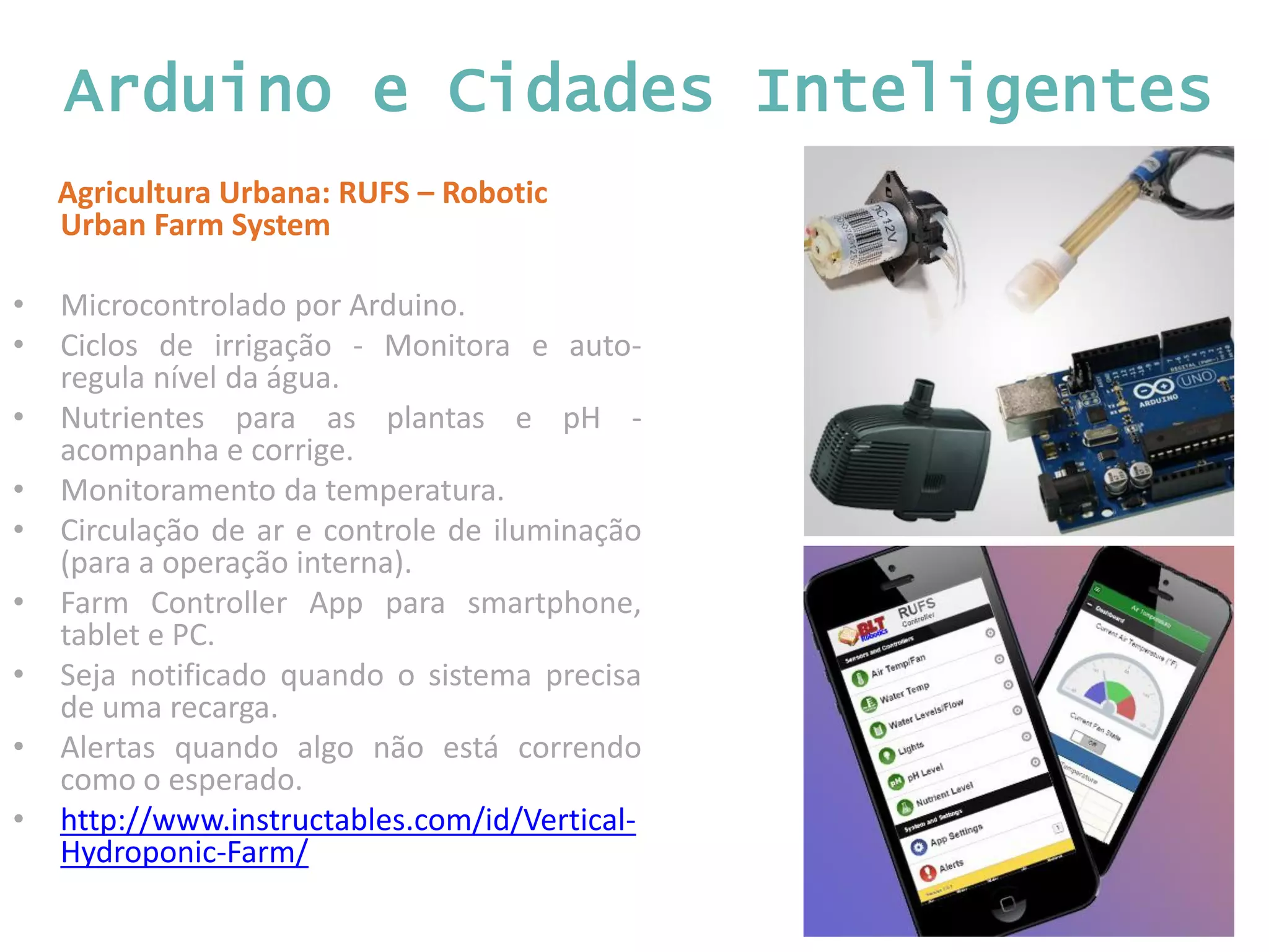 Arduino e Cidades Inteligentes Agricultura Urbana: RUFS – Robotic Urban Farm System • Microcontrolado por Arduino. • Ciclos de irrigação - Monitora e auto- regula nível da água. • Nutrientes para as plantas e pH - acompanha e corrige. • Monitoramento da temperatura. • Circulação de ar e controle de iluminação (para a operação interna). • Farm Controller App para smartphone, tablet e PC. • Seja notificado quando o sistema precisa de uma recarga. • Alertas quando algo não está correndo como o esperado. • http://www.instructables.com/id/Vertical- Hydroponic-Farm/ 