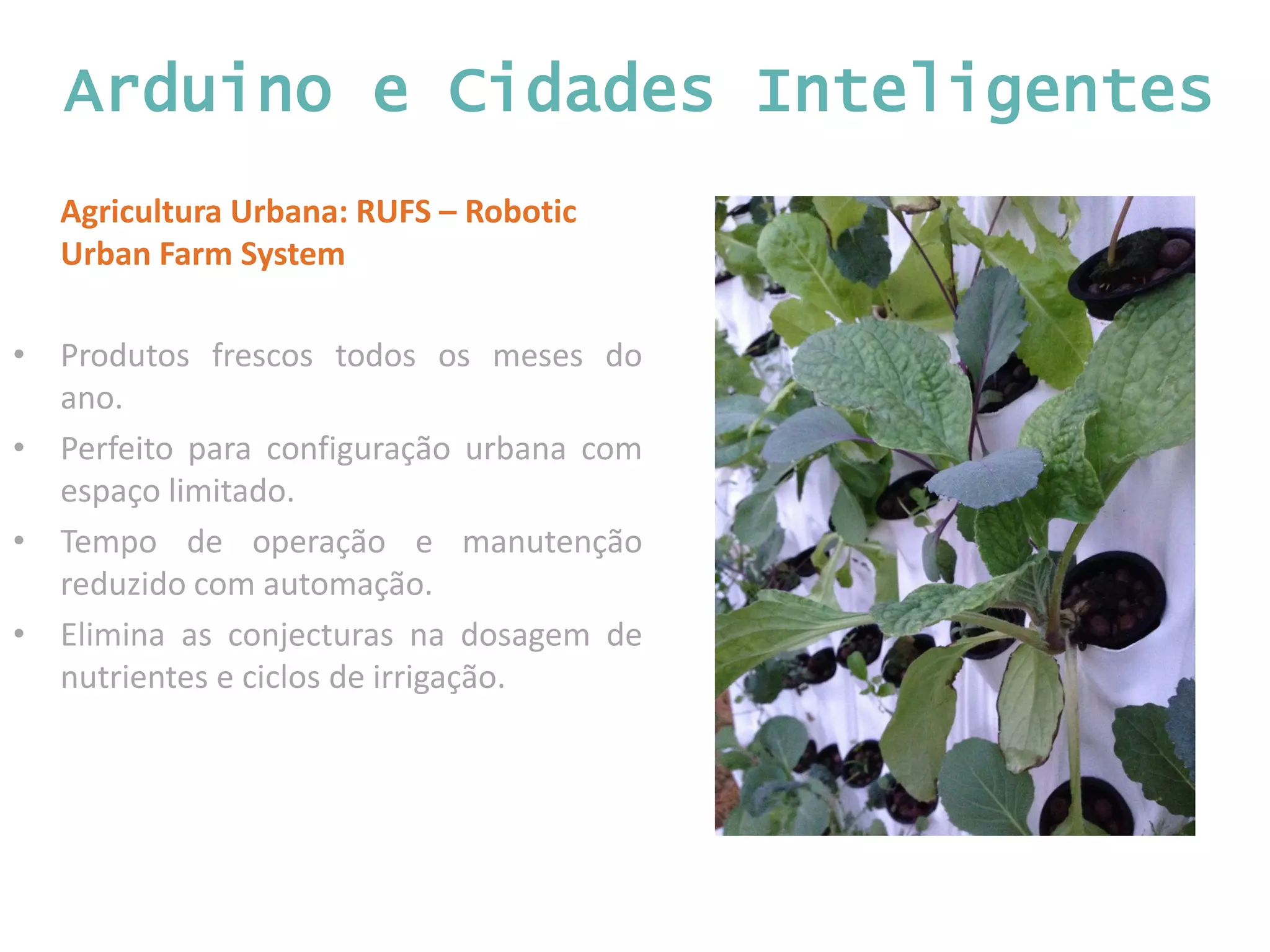 Arduino e Cidades Inteligentes Agricultura Urbana: RUFS – Robotic Urban Farm System • Produtos frescos todos os meses do ano. • Perfeito para configuração urbana com espaço limitado. • Tempo de operação e manutenção reduzido com automação. • Elimina as conjecturas na dosagem de nutrientes e ciclos de irrigação. 