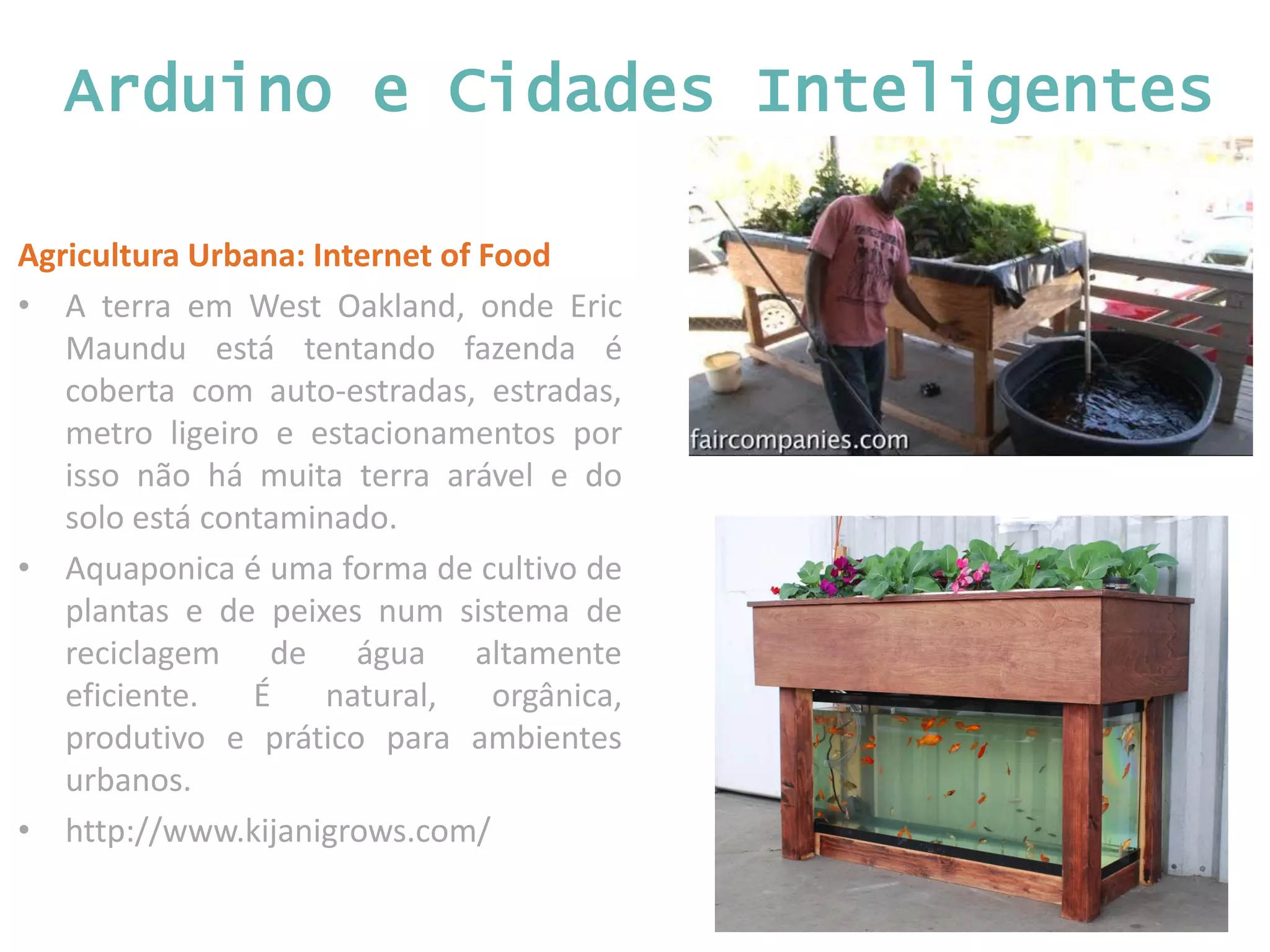 Arduino e Cidades Inteligentes Agricultura Urbana: Internet of Food • A terra em West Oakland, onde Eric Maundu está tentando fazenda é coberta com auto-estradas, estradas, metro ligeiro e estacionamentos por isso não há muita terra arável e do solo está contaminado. • Aquaponica é uma forma de cultivo de plantas e de peixes num sistema de reciclagem de água altamente eficiente. É natural, orgânica, produtivo e prático para ambientes urbanos. • http://www.kijanigrows.com/ 