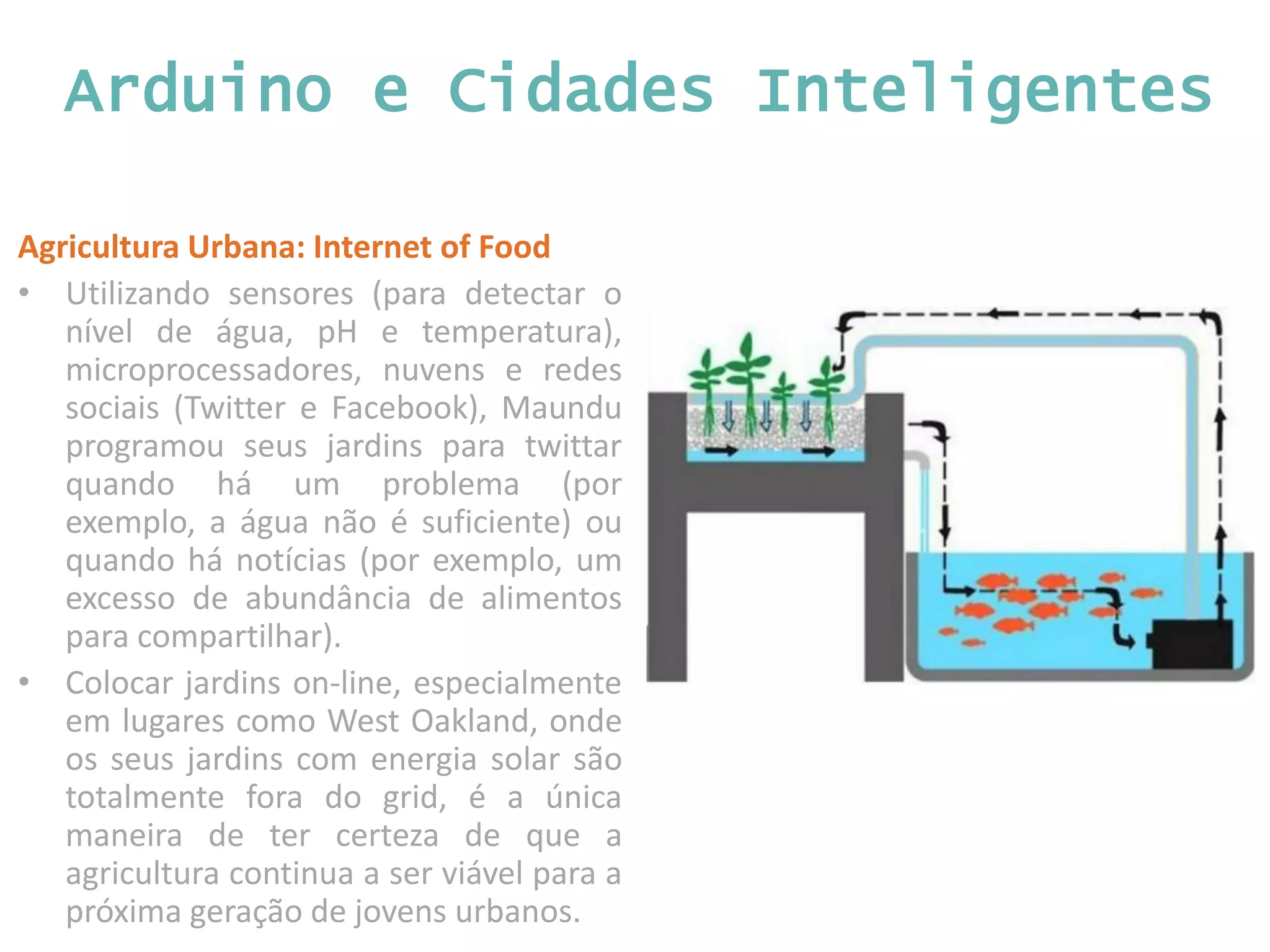 Arduino e Cidades Inteligentes Agricultura Urbana: Internet of Food • Utilizando sensores (para detectar o nível de água, pH e temperatura), microprocessadores, nuvens e redes sociais (Twitter e Facebook), Maundu programou seus jardins para twittar quando há um problema (por exemplo, a água não é suficiente) ou quando há notícias (por exemplo, um excesso de abundância de alimentos para compartilhar). • Colocar jardins on-line, especialmente em lugares como West Oakland, onde os seus jardins com energia solar são totalmente fora do grid, é a única maneira de ter certeza de que a agricultura continua a ser viável para a próxima geração de jovens urbanos. 