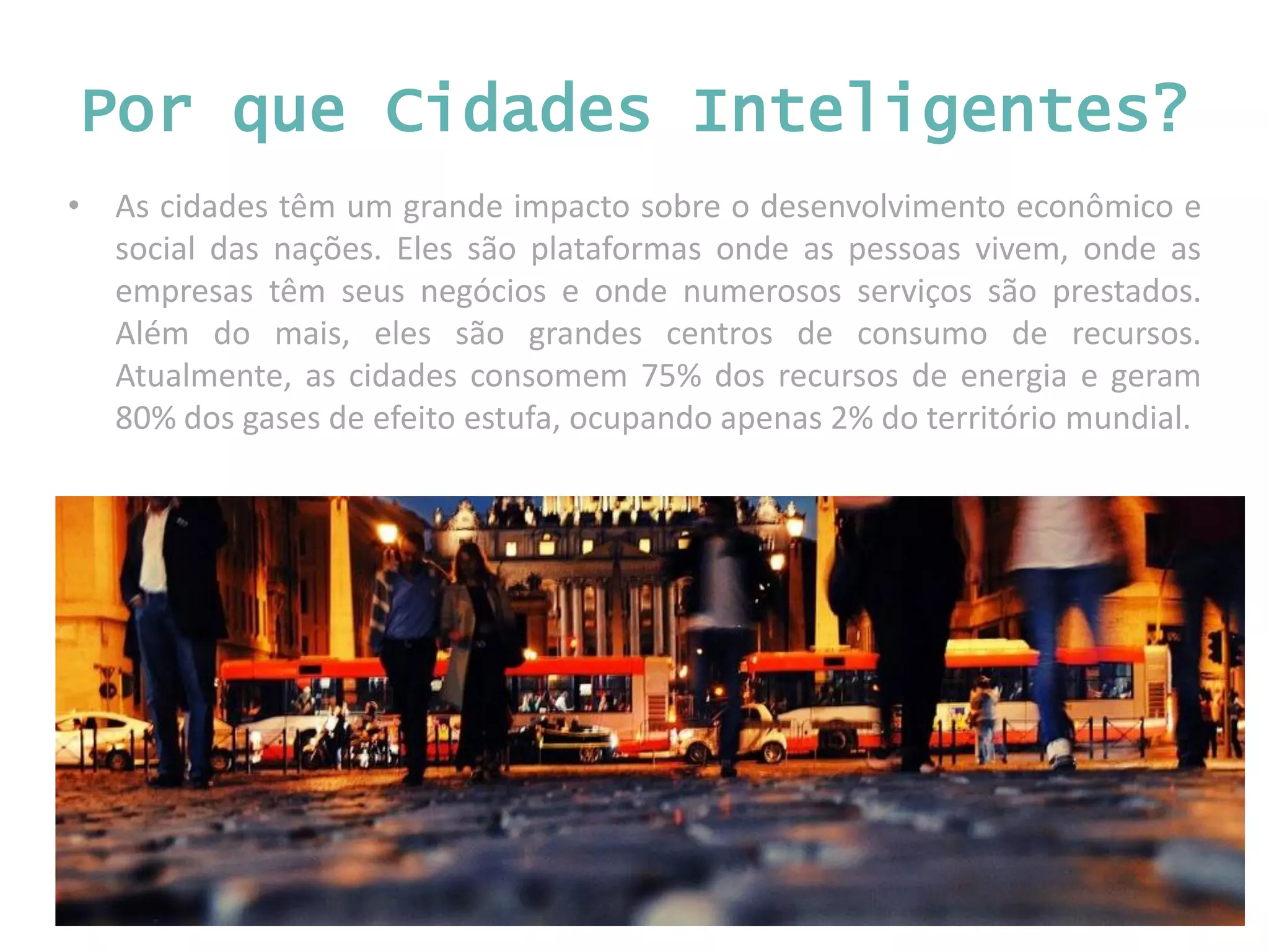• As cidades têm um grande impacto sobre o desenvolvimento econômico e social das nações. Eles são plataformas onde as pessoas vivem, onde as empresas têm seus negócios e onde numerosos serviços são prestados. Além do mais, eles são grandes centros de consumo de recursos. Atualmente, as cidades consomem 75% dos recursos de energia e geram 80% dos gases de efeito estufa, ocupando apenas 2% do território mundial. Por que Cidades Inteligentes? 
