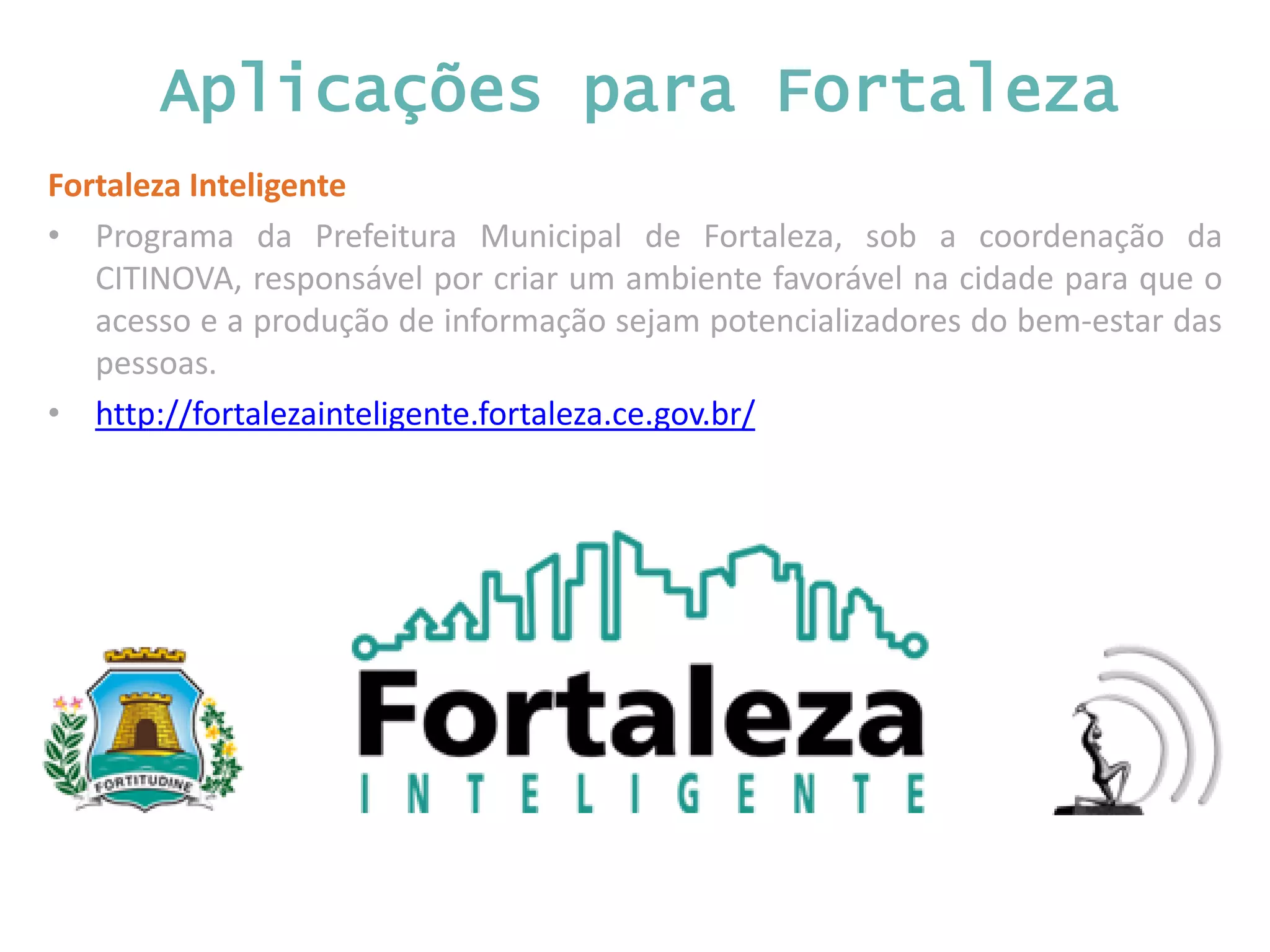 Aplicações para Fortaleza Fortaleza Inteligente • Programa da Prefeitura Municipal de Fortaleza, sob a coordenação da CITINOVA, responsável por criar um ambiente favorável na cidade para que o acesso e a produção de informação sejam potencializadores do bem-estar das pessoas. • http://fortalezainteligente.fortaleza.ce.gov.br/ 