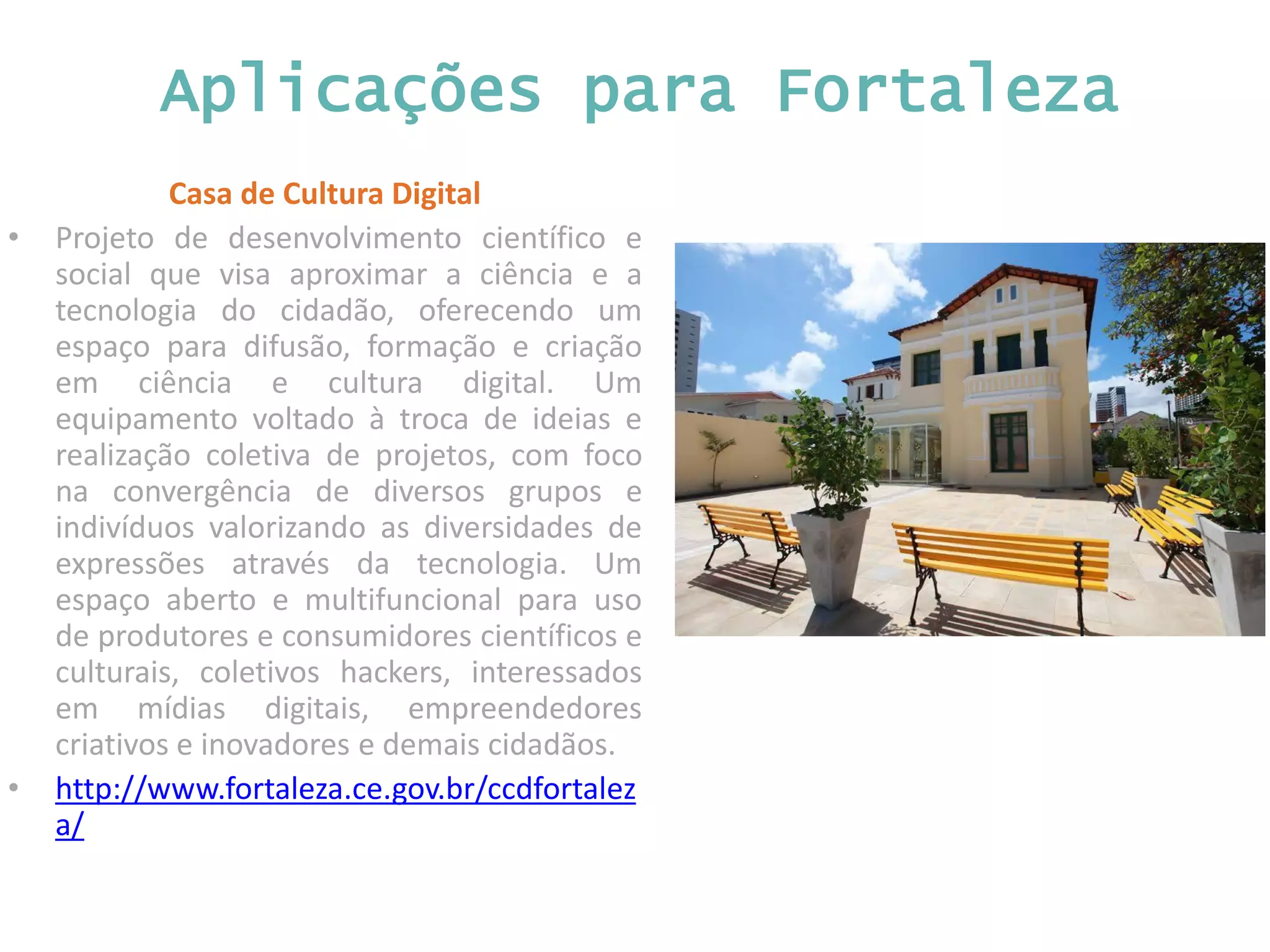 Aplicações para Fortaleza Casa de Cultura Digital • Projeto de desenvolvimento científico e social que visa aproximar a ciência e a tecnologia do cidadão, oferecendo um espaço para difusão, formação e criação em ciência e cultura digital. Um equipamento voltado à troca de ideias e realização coletiva de projetos, com foco na convergência de diversos grupos e indivíduos valorizando as diversidades de expressões através da tecnologia. Um espaço aberto e multifuncional para uso de produtores e consumidores científicos e culturais, coletivos hackers, interessados em mídias digitais, empreendedores criativos e inovadores e demais cidadãos. • http://www.fortaleza.ce.gov.br/ccdfortalez a/ 