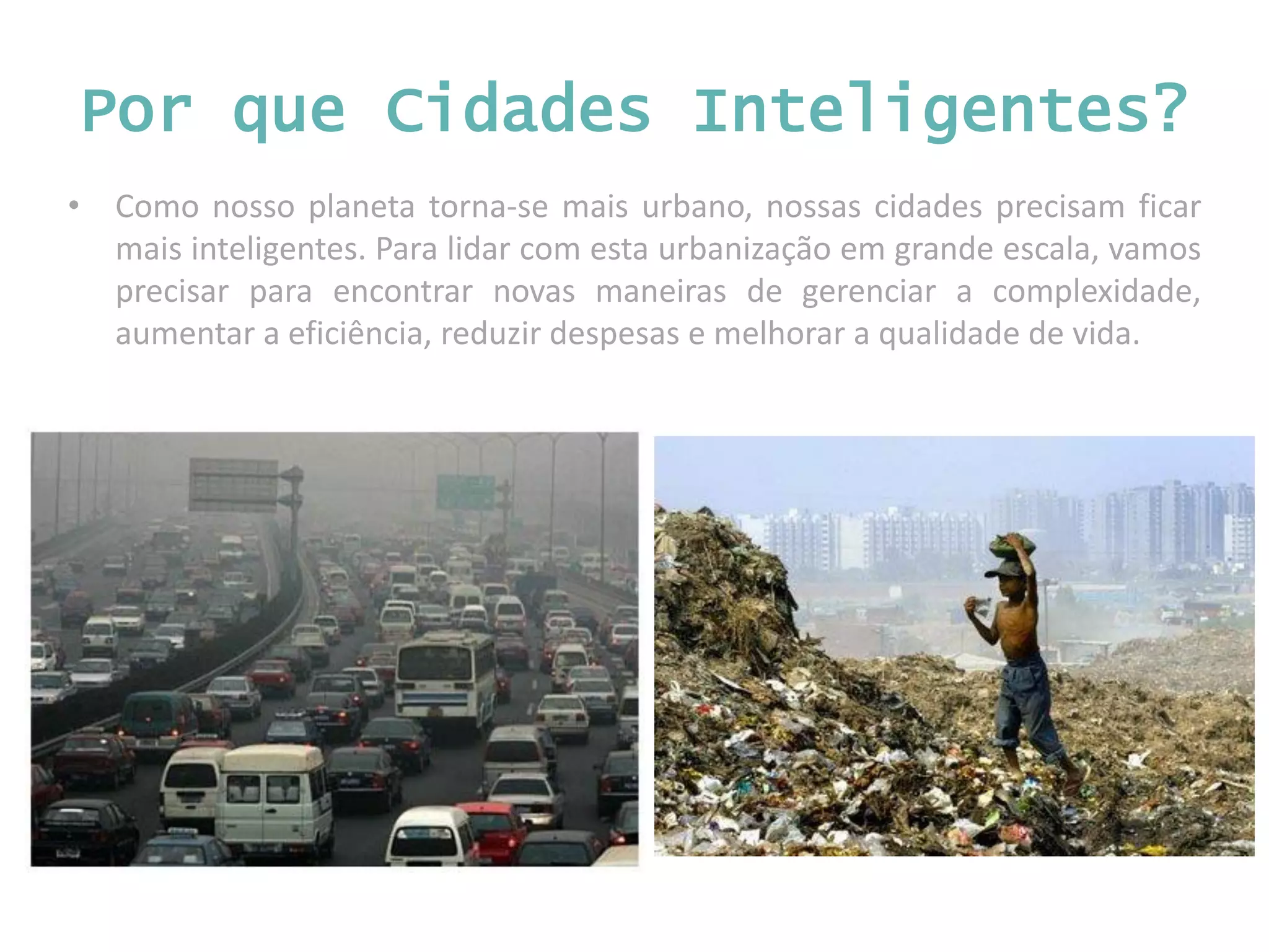 • Como nosso planeta torna-se mais urbano, nossas cidades precisam ficar mais inteligentes. Para lidar com esta urbanização em grande escala, vamos precisar para encontrar novas maneiras de gerenciar a complexidade, aumentar a eficiência, reduzir despesas e melhorar a qualidade de vida. Por que Cidades Inteligentes? 