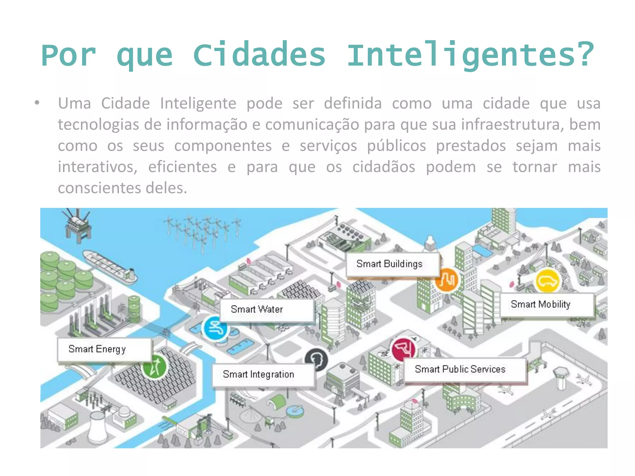 • Uma Cidade Inteligente pode ser definida como uma cidade que usa tecnologias de informação e comunicação para que sua infraestrutura, bem como os seus componentes e serviços públicos prestados sejam mais interativos, eficientes e para que os cidadãos podem se tornar mais conscientes deles. Por que Cidades Inteligentes? 