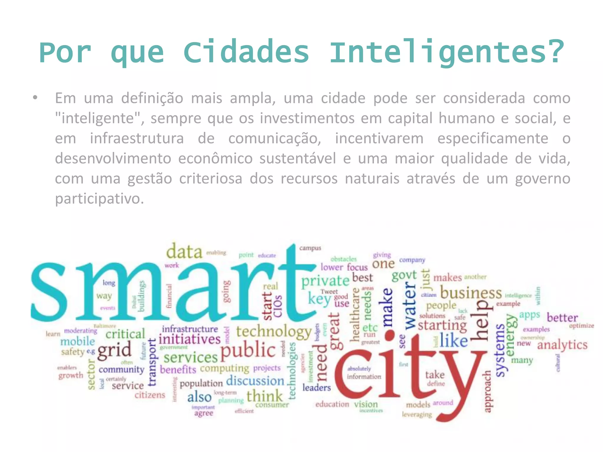 • Em uma definição mais ampla, uma cidade pode ser considerada como "inteligente", sempre que os investimentos em capital humano e social, e em infraestrutura de comunicação, incentivarem especificamente o desenvolvimento econômico sustentável e uma maior qualidade de vida, com uma gestão criteriosa dos recursos naturais através de um governo participativo. Por que Cidades Inteligentes? 