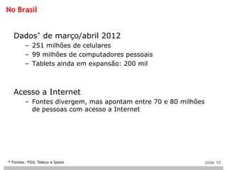 No Brasil


  Dados* de março/abril 2012
        – 251 milhões de celulares
        – 99 milhões de computadores pessoais
        – Tablets ainda em expansão: 200 mil



  Acesso a Internet
        – Fontes divergem, mas apontam entre 70 e 80 milhões
          de pessoas com acesso a Internet




* Fontes: FGV, Teleco e Ipsos                                  slide 10
 