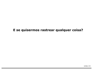 E se quisermos rastrear qualquer coisa?




                                          slide 23
 