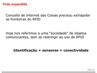 Visão expandida


 Conceito de Internet das Coisas precisou extrapolar
 as fronteiras do RFID



 Hoje nos referimos a uma “sociedade” de objetos
 comunicantes, sem se restringir ao uso de RFID



      Identificação + sensores + conectividade




                                                   slide 26
 