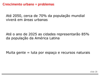 Crescimento urbano = problemas


 Até 2050, cerca de 70% da população mundial
 viverá em áreas urbanas



 Até o ano de 2025 as cidades representarão 85%
 da população da América Latina



 Muita gente = luta por espaço e recursos naturais




                                                     slide 28
 