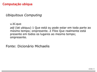 Computação ubíqua


 Ubiquitous Computing

    u.bí.quo
    adj (lat ubiquu) 1 Que está ou pode estar em toda parte ao
    mesmo tempo; onipresente. 2 Filos Que realmente está
    presente em todos os lugares ao mesmo tempo;
    onipresente.


 Fonte: Dicionário Michaelis




                                                            slide 4
 