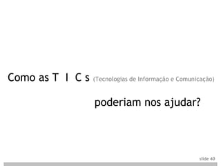 Como as T I C s   (Tecnologias de Informação e Comunicação)



                  poderiam nos ajudar?



                                                     slide 40
 