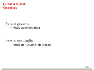 Ajudar a buscar
Respostas




  Para o governo
     – Visão administrativa




  Para a população
     – Visão de “usuário” da cidade




                                      slide 41
 