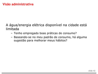Visão administrativa




  A água/energia elétrica disponível na cidade está
  limitada
     – Tenho empregado boas práticas de consumo?
     – Baseando-se no meu padrão de consumo, há alguma
       sugestão para melhorar meus hábitos?




                                                         slide 42
 
