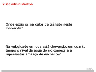 Visão administrativa




  Onde estão os gargalos de trânsito neste
  momento?




  Na velocidade em que está chovendo, em quanto
  tempo o nível da água do rio começará a
  representar ameaça de enchente?



                                                  slide 43
 