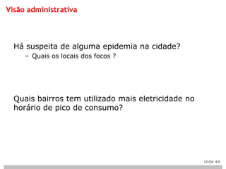 Visão administrativa



  Há suspeita de alguma epidemia na cidade?
     – Quais os locais dos focos ?




  Quais bairros tem utilizado mais eletricidade no
  horário de pico de consumo?




                                                     slide 44
 
