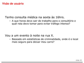Visão de usuário



  Tenho consulta médica na sexta às 16hrs.
     – A que horas devo sair do trabalho para o consultório e
       qual rota devo tomar para evitar tráfego intenso?




  Vou a um evento à noite na rua X.
     – Baseado em estatísticas de criminalidade, onde é o local
       mais seguro para deixar meu carro?




                                                                slide 45
 