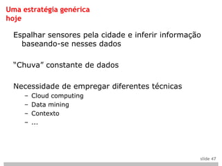 Uma estratégia genérica
hoje

  Espalhar sensores pela cidade e inferir informação
    baseando-se nesses dados

  “Chuva” constante de dados

  Necessidade de empregar diferentes técnicas
     –   Cloud computing
     –   Data mining
     –   Contexto
     –   ...




                                                   slide 47
 
