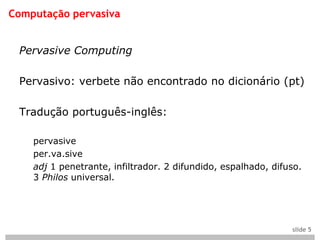 Computação pervasiva


 Pervasive Computing

 Pervasivo: verbete não encontrado no dicionário (pt)

 Tradução português-inglês:

    pervasive
    per.va.sive
    adj 1 penetrante, infiltrador. 2 difundido, espalhado, difuso.
    3 Philos universal.




                                                               slide 5
 