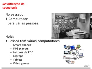 Massificação da
tecnologia

  No passado:
  1 Computador
   para várias pessoas



  Hoje:
  1 Pessoa tem vários computadores
     –   Smart phones
     –   MP3 players
     –   Leitores de PDF
     –   Laptops
     –   Tablets
     –   Video games
                                     slide 9
 