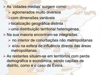  As „cidades médias‟ surgem como:
 aglomerados muito diversos
com dimensões variáveis
localização geográfica distinta
uma distribuição territorial heterogénea.
 Na sua maioria encontram-se integradas:
 no interior de conurbações não metropolitanas
 e/ou na esfera de influência directa das áreas
metropolitanas.
 As restantes situam-se em territórios com perda
demográfica e económica, sendo capitais de
distrito, como é o caso de Évora.
 