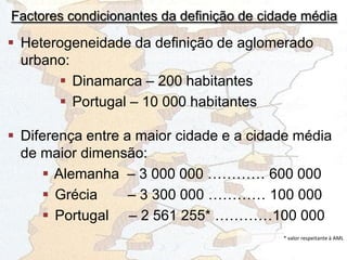 Factores condicionantes da definição de cidade média
 Heterogeneidade da definição de aglomerado
urbano:
 Dinamarca – 200 habitantes
 Portugal – 10 000 habitantes
 Diferença entre a maior cidade e a cidade média
de maior dimensão:
 Alemanha – 3 000 000 ………… 600 000
 Grécia – 3 300 000 ………… 100 000
 Portugal – 2 561 255* …………100 000
* valor respeitante à AML
 