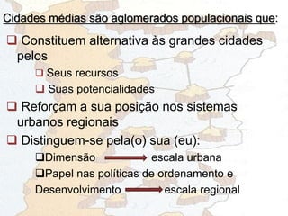 Cidades médias são aglomerados populacionais que:
 Constituem alternativa às grandes cidades
pelos
 Seus recursos
 Suas potencialidades
 Reforçam a sua posição nos sistemas
urbanos regionais
 Distinguem-se pela(o) sua (eu):
Dimensão escala urbana
Papel nas políticas de ordenamento e
Desenvolvimento escala regional
 
