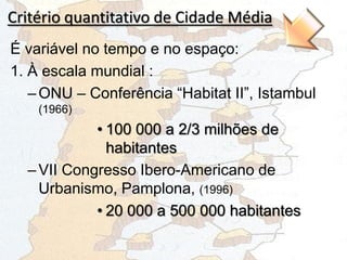 Critério quantitativo de Cidade Média
É variável no tempo e no espaço:
1. À escala mundial :
–ONU – Conferência “Habitat II”, Istambul
(1966)
• 100 000 a 2/3 milhões de
habitantes
–VII Congresso Ibero-Americano de
Urbanismo, Pamplona, (1996)
• 20 000 a 500 000 habitantes
 