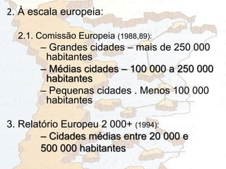2. À escala europeia:
2.1. Comissão Europeia (1988,89):
– Grandes cidades – mais de 250 000
habitantes
– Médias cidades – 100 000 a 250 000
habitantes
– Pequenas cidades . Menos 100 000
habitantes
3. Relatório Europeu 2 000+ (1994):
– Cidades médias entre 20 000 e
500 000 habitantes
 