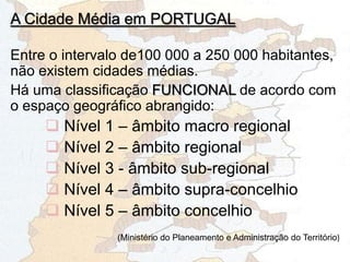 Entre o intervalo de100 000 a 250 000 habitantes,
não existem cidades médias.
Há uma classificação FUNCIONAL de acordo com
o espaço geográfico abrangido:
 Nível 1 – âmbito macro regional
 Nível 2 – âmbito regional
 Nível 3 - âmbito sub-regional
 Nível 4 – âmbito supra-concelhio
 Nível 5 – âmbito concelhio
(Ministério do Planeamento e Administração do Território)
A Cidade Média em PORTUGAL
 