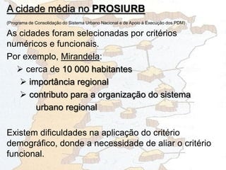(Programa de Consolidação do Sistema Urbano Nacional e de Apoio à Execução dos PDM)
As cidades foram selecionadas por critérios
numéricos e funcionais.
Por exemplo, Mirandela:
 cerca de 10 000 habitantes
 importância regional
 contributo para a organização do sistema
urbano regional
Existem dificuldades na aplicação do critério
demográfico, donde a necessidade de aliar o critério
funcional.
A cidade média no PROSIURB
 