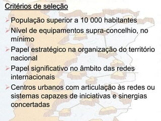 Critérios de seleção
População superior a 10 000 habitantes
Nível de equipamentos supra-concelhio, no
mínimo
Papel estratégico na organização do território
nacional
Papel significativo no âmbito das redes
internacionais
Centros urbanos com articulação às redes ou
sistemas capazes de iniciativas e sinergias
concertadas
 