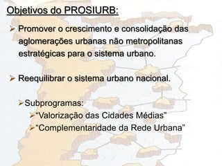 Objetivos do PROSIURB:
 Promover o crescimento e consolidação das
aglomerações urbanas não metropolitanas
estratégicas para o sistema urbano.
 Reequilibrar o sistema urbano nacional.
Subprogramas:
“Valorização das Cidades Médias”
“Complementaridade da Rede Urbana”
 