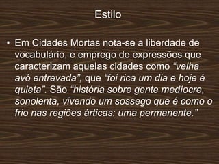 Estilo
• Em Cidades Mortas nota-se a liberdade de
vocabulário, e emprego de expressões que
caracterizam aquelas cidades como “velha
avó entrevada”, que “foi rica um dia e hoje é
quieta”. São “história sobre gente medíocre,
sonolenta, vivendo um sossego que é como o
frio nas regiões árticas: uma permanente.”
 