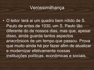 Verossimilhança
• O leitor terá ai um quadro bem nítido de S.
Paulo de antes de 1930, um S. Paulo tão
diferente do de nossos dias, mas que, apesar
disso, ainda guarda tantos aspectos
anacrônicos de um tempo que passou. Prova
que muito ainda há por fazer afim de atualizar
e modernizar efetivamente nossas
instituições políticas, econômicas e sociais.
 