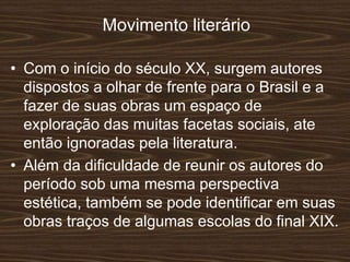 Movimento literário
• Com o início do século XX, surgem autores
dispostos a olhar de frente para o Brasil e a
fazer de suas obras um espaço de
exploração das muitas facetas sociais, ate
então ignoradas pela literatura.
• Além da dificuldade de reunir os autores do
período sob uma mesma perspectiva
estética, também se pode identificar em suas
obras traços de algumas escolas do final XIX.
 